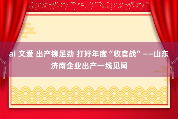 ai 文爱 出产铆足劲 打好年度“收官战”——山东济南企业出产一线见闻