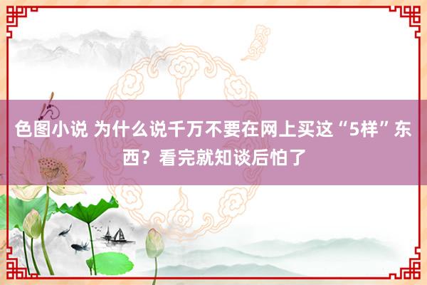 色图小说 为什么说千万不要在网上买这“5样”东西？看完就知谈后怕了