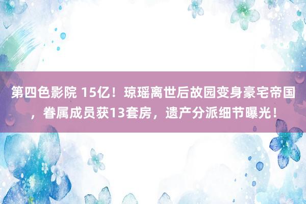 第四色影院 15亿！琼瑶离世后故园变身豪宅帝国，眷属成员获13套房，遗产分派细节曝光！