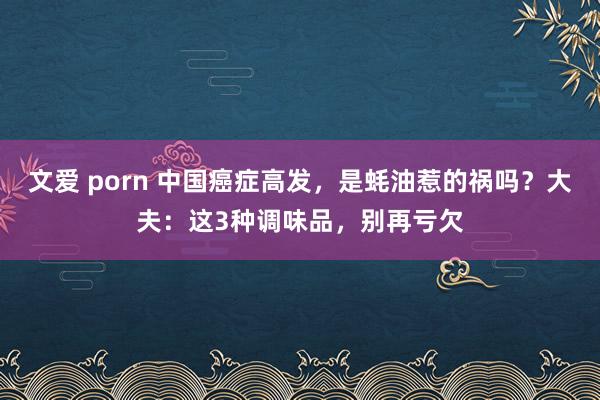 文爱 porn 中国癌症高发，是蚝油惹的祸吗？大夫：这3种调味品，别再亏欠