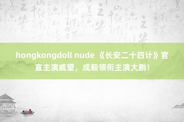 hongkongdoll nude 《长安二十四计》官宣主演威望，成毅领衔主演大剧！