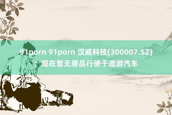 91porn 91porn 汉威科技(300007.SZ)：现在暂无居品行使于遨游汽车