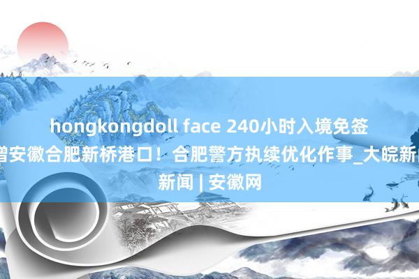 hongkongdoll face 240小时入境免签见效，新增安徽合肥新桥港口！合肥警方执续优化作事_大皖新闻 | 安徽网