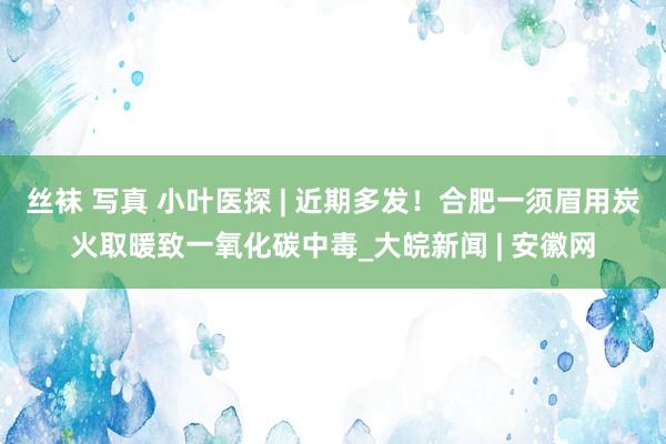 丝袜 写真 小叶医探 | 近期多发！合肥一须眉用炭火取暖致一氧化碳中毒_大皖新闻 | 安徽网