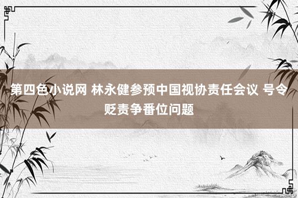 第四色小说网 林永健参预中国视协责任会议 号令贬责争番位问题