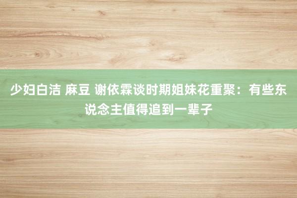 少妇白洁 麻豆 谢依霖谈时期姐妹花重聚：有些东说念主值得追到一辈子