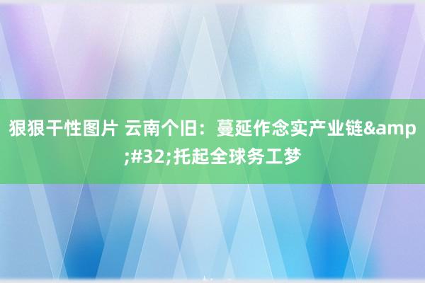 狠狠干性图片 云南个旧：蔓延作念实产业链&#32;托起全球务工梦