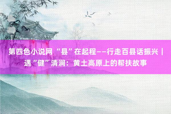 第四色小说网 “县”在起程——行走百县话振兴｜遇“健”清涧：黄土高原上的帮扶故事