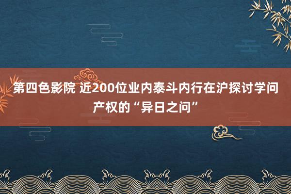 第四色影院 近200位业内泰斗内行在沪探讨学问产权的“异日之问”