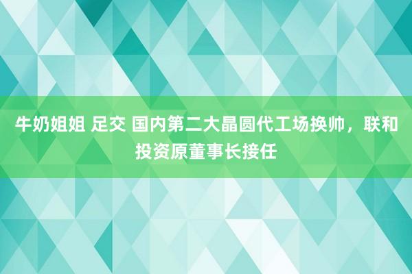 牛奶姐姐 足交 国内第二大晶圆代工场换帅，联和投资原董事长接任