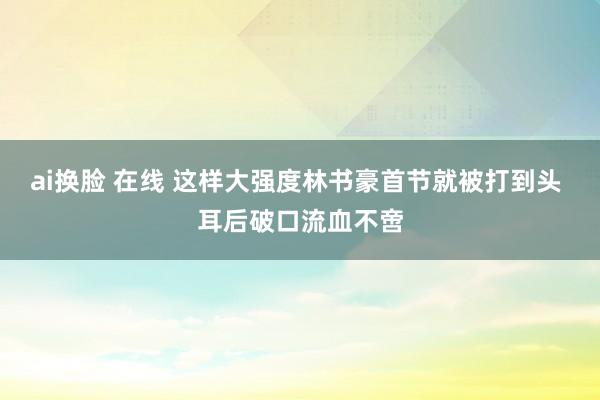 ai换脸 在线 这样大强度林书豪首节就被打到头 耳后破口流血不啻