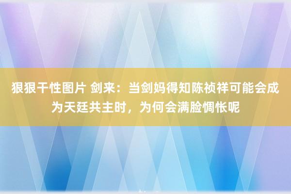 狠狠干性图片 剑来：当剑妈得知陈祯祥可能会成为天廷共主时，为何会满脸惆怅呢