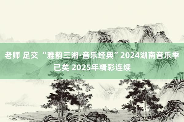 老师 足交 “雅韵三湘·音乐经典”2024湖南音乐季已矣 2025年精彩连续