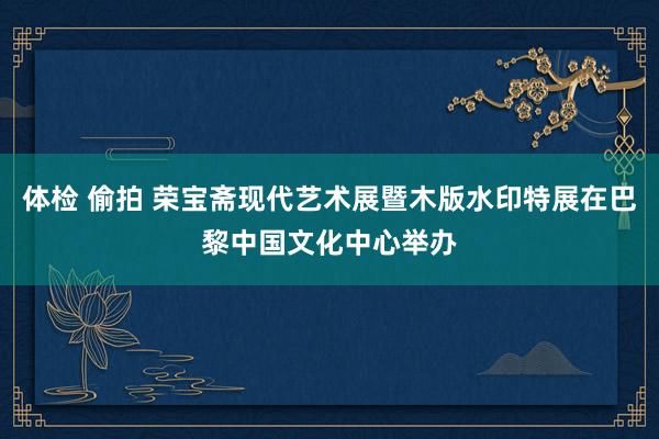 体检 偷拍 荣宝斋现代艺术展暨木版水印特展在巴黎中国文化中心举办