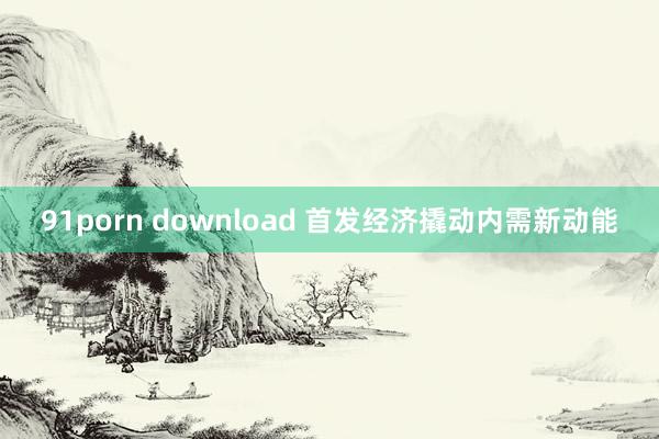 91porn download 首发经济撬动内需新动能