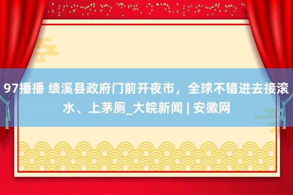 97播播 绩溪县政府门前开夜市，全球不错进去接滚水、上茅厕_大皖新闻 | 安徽网