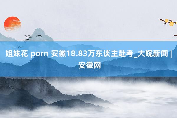 姐妹花 porn 安徽18.83万东谈主赴考_大皖新闻 | 安徽网