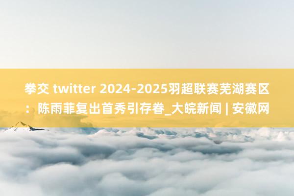 拳交 twitter 2024-2025羽超联赛芜湖赛区：陈雨菲复出首秀引存眷_大皖新闻 | 安徽网