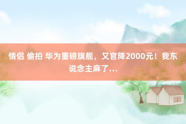 情侣 偷拍 华为重磅旗舰，又官降2000元！我东说念主麻了…