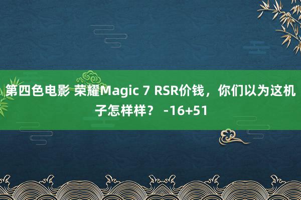 第四色电影 荣耀Magic 7 RSR价钱，你们以为这机子怎样样？ -16+51