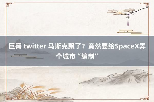 巨臀 twitter 马斯克飘了？竟然要给SpaceX弄个城市“编制”