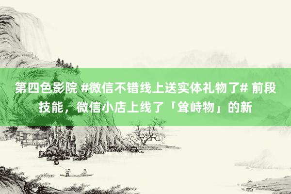 第四色影院 #微信不错线上送实体礼物了# 前段技能，微信小店上线了「耸峙物」的新