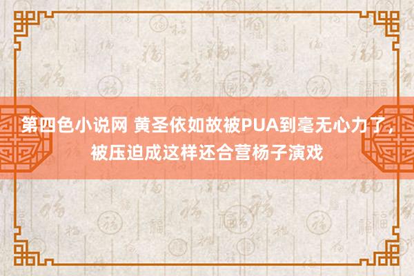 第四色小说网 黄圣依如故被PUA到毫无心力了，被压迫成这样还合营杨子演戏