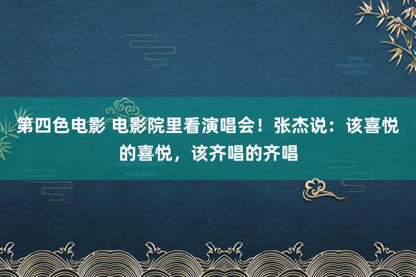 第四色电影 电影院里看演唱会！张杰说：该喜悦的喜悦，该齐唱的齐唱