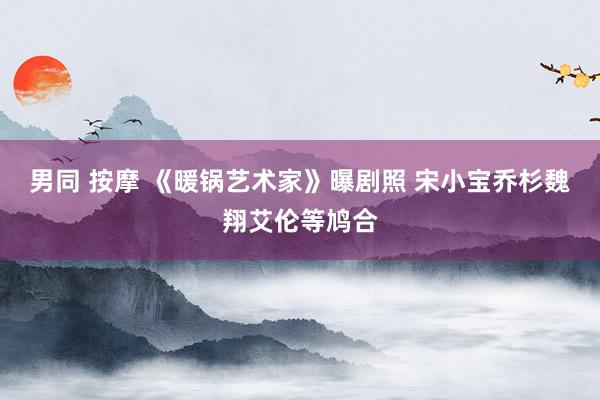 男同 按摩 《暖锅艺术家》曝剧照 宋小宝乔杉魏翔艾伦等鸠合