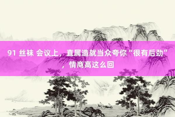 91 丝袜 会议上，直属造就当众夸你“很有后劲”，情商高这么回