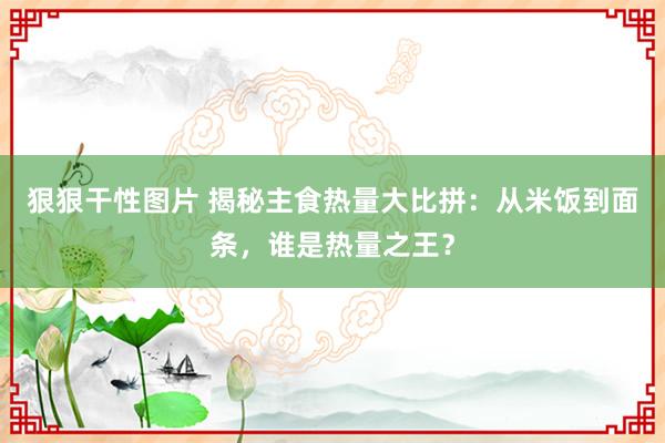 狠狠干性图片 揭秘主食热量大比拼：从米饭到面条，谁是热量之王？