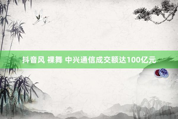 抖音风 裸舞 中兴通信成交额达100亿元