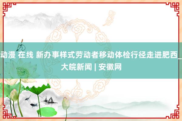 动漫 在线 新办事样式劳动者移动体检行径走进肥西_大皖新闻 | 安徽网