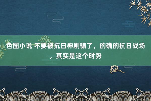 色图小说 不要被抗日神剧骗了，的确的抗日战场，其实是这个时势