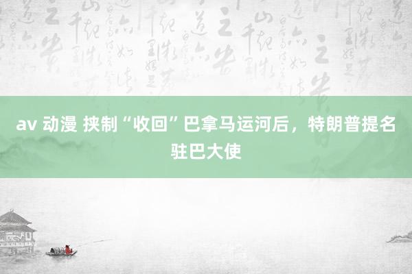 av 动漫 挟制“收回”巴拿马运河后，特朗普提名驻巴大使