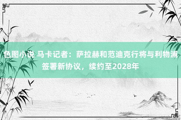 色图小说 马卡记者：萨拉赫和范迪克行将与利物浦签署新协议，续约至2028年