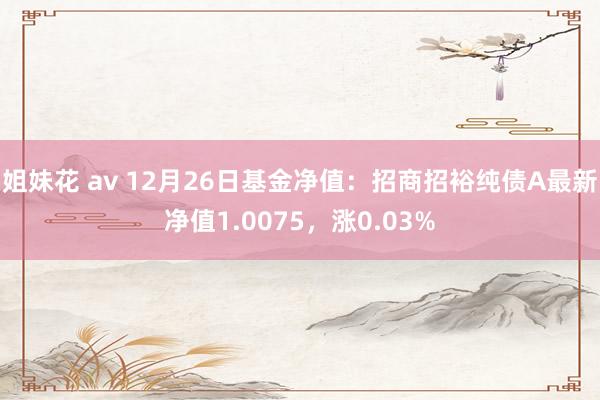 姐妹花 av 12月26日基金净值：招商招裕纯债A最新净值1.0075，涨0.03%