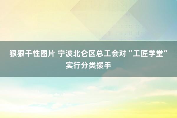 狠狠干性图片 宁波北仑区总工会对“工匠学堂”实行分类援手