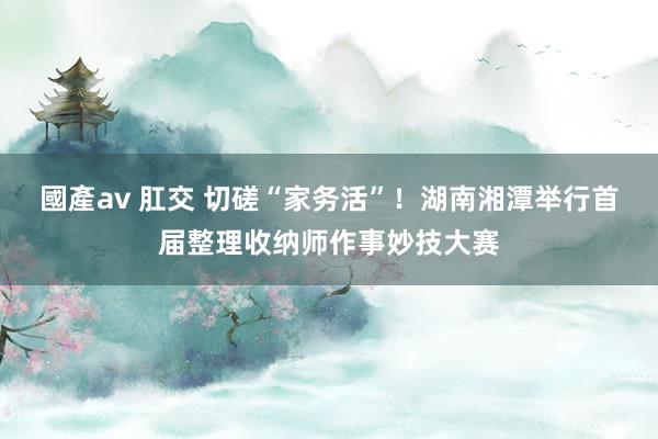 國產av 肛交 切磋“家务活”！湖南湘潭举行首届整理收纳师作事妙技大赛