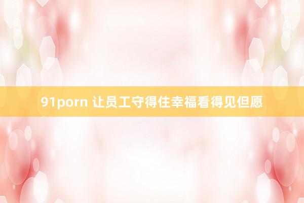 91porn 让员工守得住幸福看得见但愿