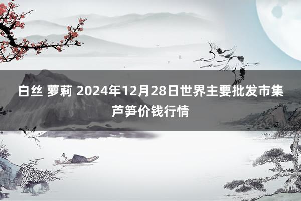 白丝 萝莉 2024年12月28日世界主要批发市集芦笋价钱行情