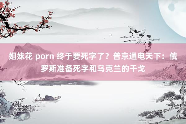 姐妹花 porn 终于要死字了？普京通电天下：俄罗斯准备死字和乌克兰的干戈