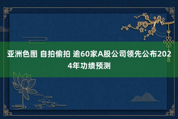 亚洲色图 自拍偷拍 逾60家A股公司领先公布2024年功绩预测