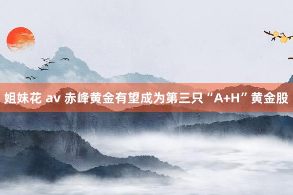 姐妹花 av 赤峰黄金有望成为第三只“A+H”黄金股