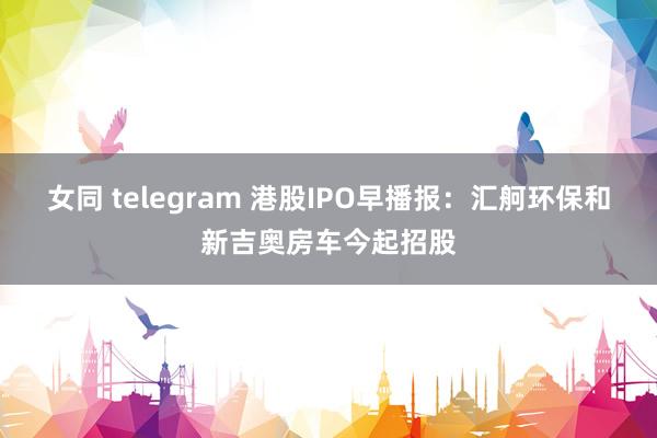 女同 telegram 港股IPO早播报：汇舸环保和新吉奥房车今起招股