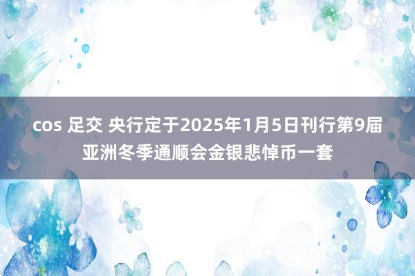 cos 足交 央行定于2025年1月5日刊行第9届亚洲冬季通顺会金银悲悼币一套