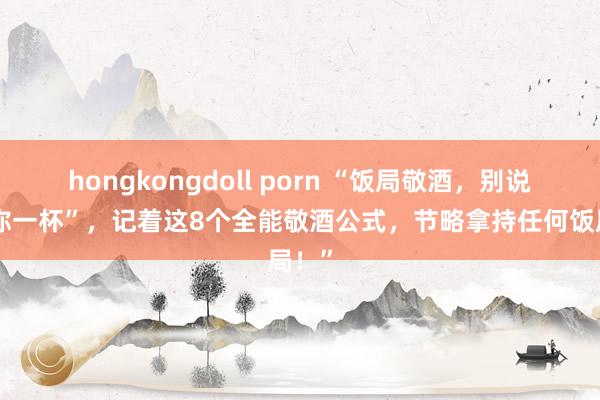 hongkongdoll porn “饭局敬酒，别说“敬你一杯”，记着这8个全能敬酒公式，节略拿持任何饭局！”