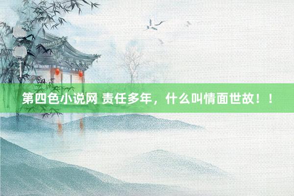 第四色小说网 责任多年，什么叫情面世故！！