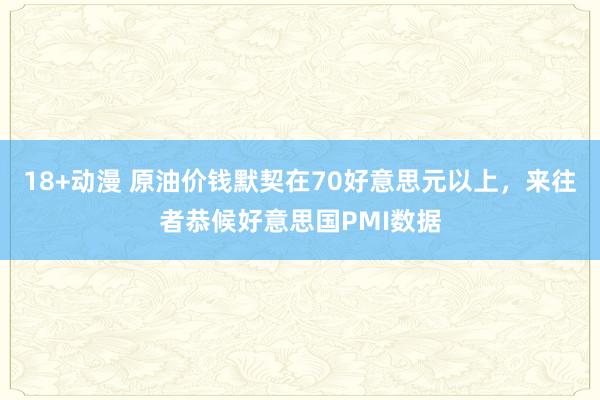 18+动漫 原油价钱默契在70好意思元以上，来往者恭候好意思国PMI数据