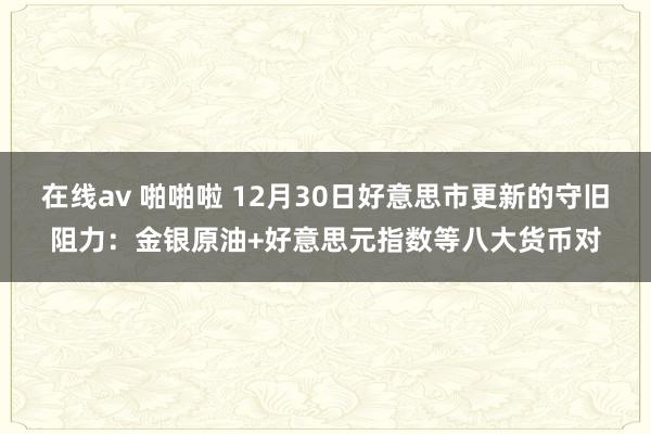 在线av 啪啪啦 12月30日好意思市更新的守旧阻力：金银原油+好意思元指数等八大货币对